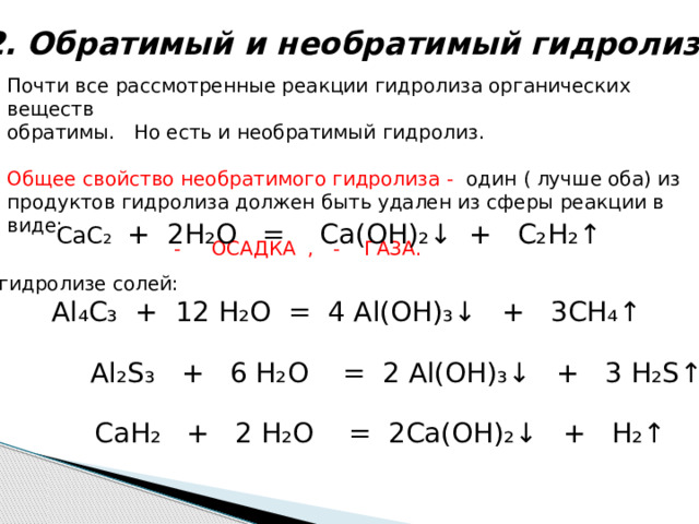 2. Обратимый и необратимый гидролиз Почти все рассмотренные реакции гидролиза органических веществ обратимы. Но есть и необратимый гидролиз. Общее свойство необратимого гидролиза - один ( лучше оба) из продуктов гидролиза должен быть удален из сферы реакции в виде:  - ОСАДКА , - ГАЗА. СаС ₂ + 2Н₂О = Са(ОН)₂↓ + С₂Н₂↑ При гидролизе солей:  Al ₄C₃ + 12 H₂O = 4 Al(OH)₃↓ + 3CH₄↑  Al₂S₃ + 6 H₂O = 2 Al(OH)₃↓ + 3 H₂S↑  CaH₂ + 2 H₂O = 2Ca(OH)₂↓ + H₂↑ 