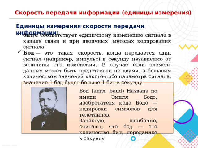 Скорость передачи информации (единицы измерения) Единицы измерения скорости передачи информации: бит/с соответствует единичному изменению сигнала в канале связи и при двоичных  методах кодирования сигнала; Бод  — это  такая  скорость, когда передается один сигнал (например, импульс) в секунду независимо от величины его изменения. В случае если элемент данных может быть представлен не двумя, а большим количеством значений какого-либо параметра сигнала, значение 1 бод будет больше 1 бит в секунду. Бод (англ. baud) Названа по имени Эмиля Бодо, изобретателя кода Бодо — кодировки символов для телетайпов. Зачастую, ошибочно, считают, что бод — это количество бит, переданное в секунду 