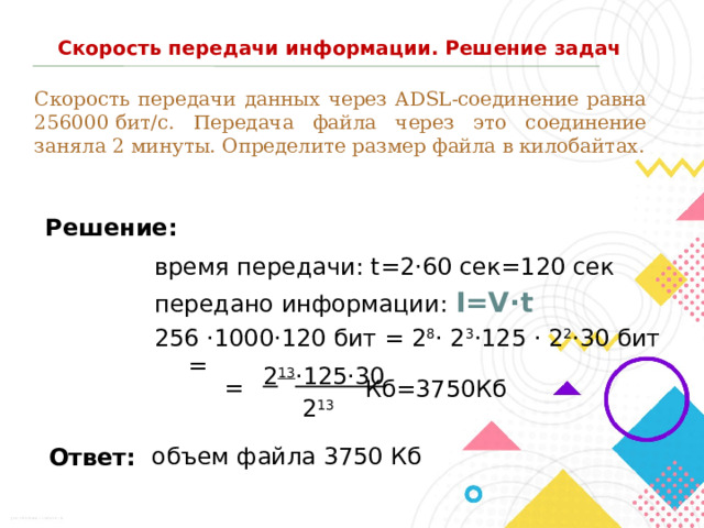 Скорость передачи информации. Решение задач Скорость передачи данных через ADSL-соединение равна 256000 бит/c. Передача файла через это соединение заняла 2 минуты. Определите размер файла в килобайтах. Решение: время передачи: t=2·60 сек=120 сек передано информации: I=V·t 256 ·1000·120 бит = 2 8 · 2 3 ·125 · 2 2 ·30 бит = 2 13 ·125·30 = Кб=3750Кб 2 13 объем файла 3750 Кб Ответ: 