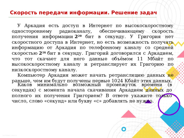 Скорость передачи информации. Решение задач У Аркадия есть доступ в Интернет по высокоскоростному одностороннему радиоканалу, обеспечивающему скорость получения информации  2 20 бит в секунду. У Григория нет скоростного доступа в Интернет, но есть возможность получать информацию от Аркадия по телефонному каналу со средней скоростью  2 16  бит в секунду. Григорий договорился с Аркадием, что тот скачает для него данные объёмом 11 Мбайт по высокоскоростному каналу и ретранслирует их Григорию по низкоскоростному каналу. Компьютер Аркадия может начать ретрансляцию данных не раньше, чем им будут получены первые 1024 Кбайт этих данных. Каков минимально возможный промежуток времени (в секундах) с момента начала скачивания Аркадием данных до полного их получения Григорием? В ответе укажите только число, слово «секунд» или букву «с» добавлять не нужно. 