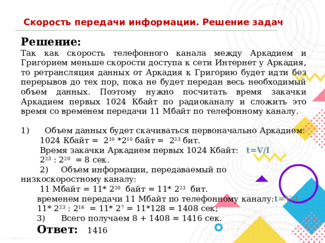 Скорость передачи информации. Решение задач Решение:  Так как скорость телефонного канала между Аркадием и Григорием меньше скорости доступа к сети Интернет у Аркадия, то ретрансляция данных от Аркадия к Григорию будет идти без перерывов до тех пор, пока не будет передан весь необходимый объем данных. Поэтому нужно посчитать время закачки Аркадием первых 1024 Кбайт по радиоканалу и сложить это время со временем передачи 11 Мбайт по телефонному каналу. 1)      Объем данных будет скачиваться первоначально Аркадием: 1024 Кбайт =  2 10  *2 10  байт =  2 23  бит. Время закачки Аркадием первых 1024 Кбайт: t=V/I 2 23  : 2 20   = 8 сек. 2)     Объем информации, передаваемый по низкоскоростному каналу:  11 Мбайт = 11* 2 20   байт = 11* 2 23   бит. временем передачи 11 Мбайт по телефонному каналу: t=V/I 11* 2 23  : 2 16   = 11* 2 7  = 11*128 = 1408 сек; 3)      Всего получаем 8 + 1408 = 1416 сек. Ответ:    1416 