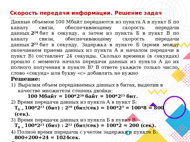 Скорость передачи информации. Решение задач Данные объемом 100 Мбайт передаются из пункта А в пункт Б по каналу связи, обеспечивающему скорость передачи данных  2 20   бит в секунду, а затем из пункта Б в пункт В по каналу связи, обеспечивающему скорость передачи данных  2 22   бит в секунду. Задержка в пункте Б (время между окончанием приема данных из пункта А и началом передачи в пункт В) составляет 24 секунды. Сколько времени (в секундах) прошло с момента начала передачи данных из пункта А до их полного получения в пункте В? В ответе укажите только число, слово «секунд» или букву «с» добавлять не нужно Решение: Выразим объем передаваемых данных в битах, выделив в качестве множителя степень двойки:   100 Мбайт = 100*2 20  байт = 100*2 23  бит. 2) Время передачи данных из пункта А в пункт Б:  T Б =  100*2 23  (бит) : 2 20  (бит/сек) = 100*2 3  = 100*8 = 800 (сек).  3) Время передачи данных из пункта Б в пункт В:  T В =  100*2 23  (бит) : 2 22  (бит/сек) = 100*2 = 200 (сек). 4) Полное время передачи с учетом задержки в пункте Б:  800+200+24 = 1024сек. Ответ:   1024 