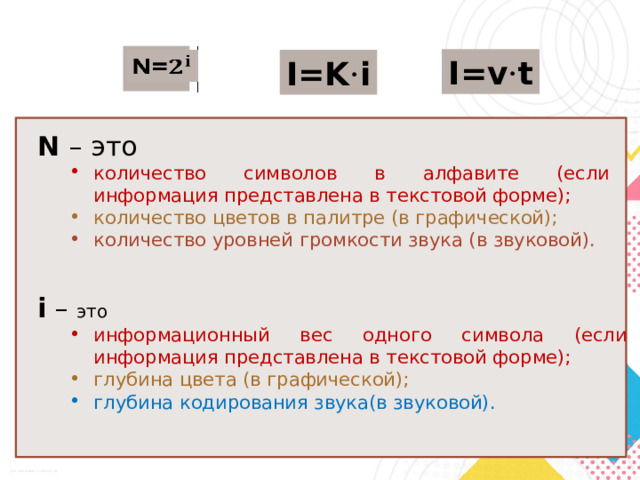 N=   I=v · t I=K · i N – это количество символов в алфавите (если информация представлена в текстовой форме); количество символов в алфавите (если информация представлена в текстовой форме); количество цветов в палитре (в графической); количество цветов в палитре (в графической); количество уровней громкости звука (в звуковой). количество уровней громкости звука (в звуковой). i – это  информационный вес одного символа (если информация представлена в текстовой форме); информационный вес одного символа (если информация представлена в текстовой форме); глубина цвета (в графической); глубина цвета (в графической); глубина кодирования звука(в звуковой). глубина кодирования звука(в звуковой). 
