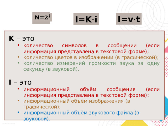 N=   I=v · t I=K · i K – это количество символов в сообщении (если информация представлена в текстовой форме); количество символов в сообщении (если информация представлена в текстовой форме); количество цветов в изображении (в графической); количество цветов в изображении (в графической); количество измерений громкости звука за одну секунду (в звуковой). количество измерений громкости звука за одну секунду (в звуковой). I – это информационный объём сообщения (если информация представлена в текстовой форме); информационный объём сообщения (если информация представлена в текстовой форме); информационный объём изображения (в графической); информационный объём изображения (в графической); информационный объём звукового файла (в звуковой). информационный объём звукового файла (в звуковой). 
