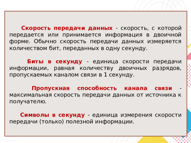 Скорость передачи данных - скорость, с которой передается или принимается информация в двоичной форме. Обычно скорость передачи данных измеряется количеством бит, переданных в одну секунду.  Биты в секунду - единица скорости передачи информации, равная количеству двоичных разрядов, пропускаемых каналом связи в 1 секунду.  Пропускная способность канала связи - максимальная скорость передачи данных от источника к получателю.  Символы в секунду - единица измерения скорости передачи (только) полезной информации. 