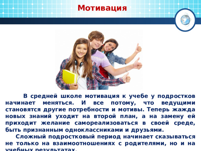  Мотивация  В средней школе мотивация к учебе у подростков начинает меняться. И все потому, что ведущими становятся другие потребности и мотивы. Теперь жажда новых знаний уходит на второй план, а на замену ей приходит желание самореализоваться в своей среде, быть признанным одноклассниками и друзьями.  Сложный подростковый период начинает сказываться не только на взаимоотношениях с родителями, но и на учебных результатах. 