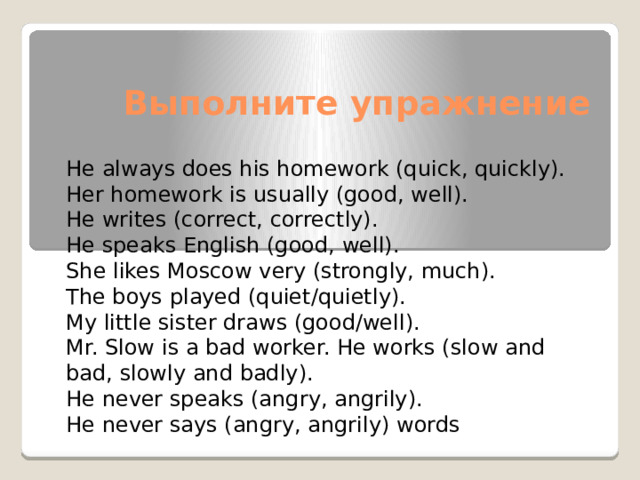Выполните упражнение He always does his homework (quick, quickly). Her homework is usually (good, well). He writes (correct, correctly). He speaks English (good, well). She likes Moscow very (strongly, much). The boys played (quiet/quietly). My little sister draws (good/well). Mr. Slow is a bad worker. He works (slow and bad, slowly and badly). He never speaks (angry, angrily). He never says (angry, angrily) words 