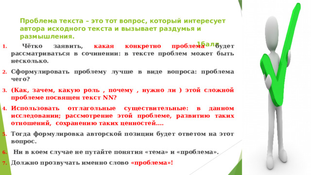 Проблема текста – это тот вопрос, который интересует автора исходного текста и вызывает раздумья и размышления.  1балл  Чётко заявить, какая конкретно проблема будет рассматриваться в сочинении: в тексте проблем может быть несколько. Сформулировать проблему лучше в виде вопроса: проблема чего? (Как, зачем, какую роль , почему , нужно ли ) этой сложной проблеме посвящен текст NN? Использовать отглагольные существительные: в данном исследовании; рассмотрение этой проблеме, развитию таких отношений, сохранению таких ценностей…. Тогда формулировка авторской позиции будет ответом на этот вопрос.  Ни в коем случае не путайте понятия «тема» и «проблема». Должно прозвучать именно слово «проблема»! 