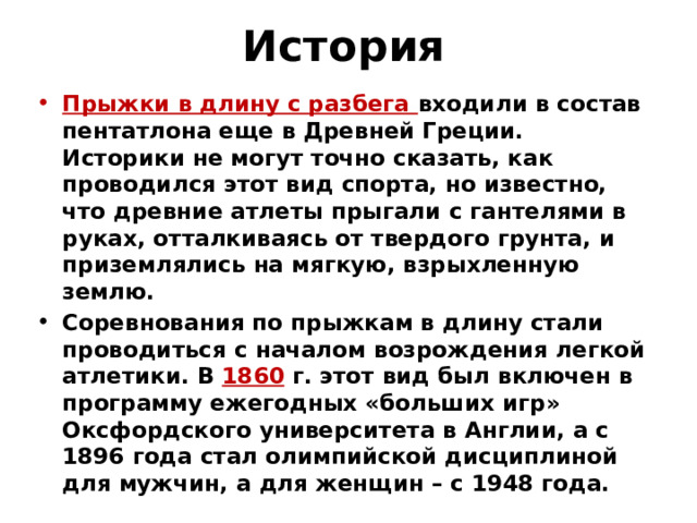 История Прыжки в длину с разбега входили в состав пентатлона еще в Древней Греции. Историки не могут точно сказать, как проводился этот вид спорта, но известно, что древние атлеты прыгали с гантелями в руках, отталкиваясь от твердого грунта, и приземлялись на мягкую, взрыхленную землю. Соревнования по прыжкам в длину стали проводиться с началом возрождения легкой атлетики. В 1860 г. этот вид был включен в программу ежегодных «больших игр» Оксфордского университета в Англии, а с 1896 года стал олимпийской дисциплиной для мужчин, а для женщин – с 1948 года.   