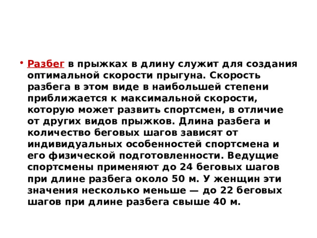 Разбег в прыжках в длину служит для создания оптимальной скорости прыгуна. Скорость разбега в этом виде в наибольшей степени приближается к максимальной скорости, которую может развить спортсмен, в отличие от других видов прыжков. Длина разбега и количество беговых шагов зависят от индивидуальных особенностей спортсмена и его физической подготовленности. Ведущие спортсмены применяют до 24 беговых шагов при длине разбега около 50 м. У женщин эти значения несколько меньше — до 22 беговых шагов при длине разбега свыше 40 м. 