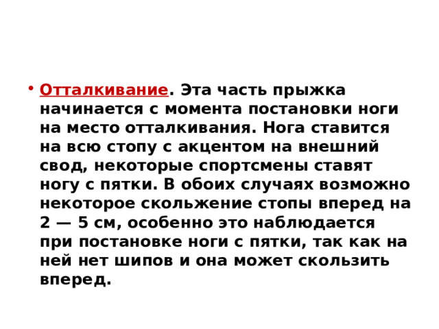 Отталкивание . Эта часть прыжка начинается с момента постановки ноги на место отталкивания. Нога ставится на всю стопу с акцентом на внешний свод, некоторые спортсмены ставят ногу с пятки. В обоих случаях возможно некоторое скольжение стопы вперед на 2 — 5 см, особенно это наблюдается при постановке ноги с пятки, так как на ней нет шипов и она может скользить вперед. 
