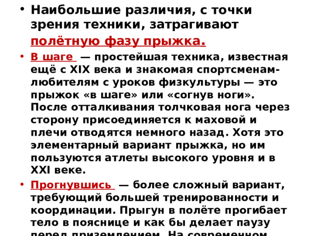 Наибольшие различия, с точки зрения техники, затрагивают полётную фазу прыжка . В шаге  — простейшая техника, известная ещё с XIX века и знакомая спортсменам-любителям с уроков физкультуры — это прыжок «в шаге» или «согнув ноги». После отталкивания толчковая нога через сторону присоединяется к маховой и плечи отводятся немного назад. Хотя это элементарный вариант прыжка, но им пользуются атлеты высокого уровня и в XXI веке. Прогнувшись  — более сложный вариант, требующий большей тренированности и координации. Прыгун в полёте прогибает тело в пояснице и как бы делает паузу перед приземлением. На современном этапе развития лёгкой атлетики это наиболее популярная техника у прыгунов-женщин.  