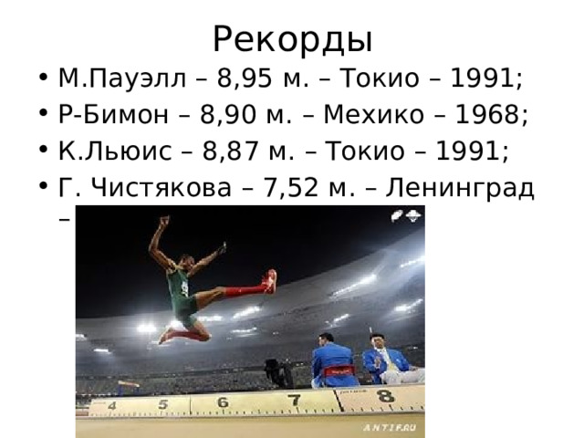 Рекорды М.Пауэлл – 8,95 м. – Токио – 1991; Р-Бимон – 8,90 м. – Мехико – 1968; К.Льюис – 8,87 м. – Токио – 1991; Г. Чистякова – 7,52 м. – Ленинград – 1988.  