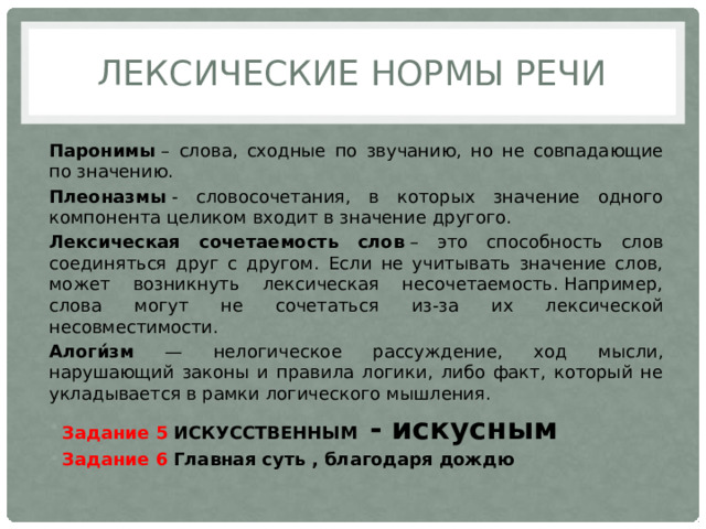 Лексические Нормы речи Паронимы  – слова, сходные по звучанию, но не совпадающие по значению. Плеоназмы  - словосочетания, в которых значение одного компонента целиком входит в значение другого. Лексическая сочетаемость слов  – это способность слов соединяться друг с другом. Если не учитывать значение слов, может возникнуть лексическая несочетаемость. Например, слова могут не сочетаться из-за их лексической несовместимости. Алоги́зм — нелогическое рассуждение, ход мысли, нарушающий законы и правила логики, либо факт, который не укладывается в рамки логического мышления. Задание 5  ИСКУССТВЕННЫМ   - искусным Задание 6  Главная суть , благодаря дождю 