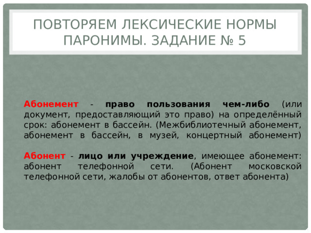 Повторяем лексические нормы  паронимы. Задание № 5 Абонемент - право пользования чем-либо (или документ, предоставляющий это право) на определённый срок: абонемент в бассейн. (Межбиблиотечный абонемент, абонемент в бассейн, в музей, концертный абонемент)   Абонент - лицо или учреждение , имеющее абонемент: абонент телефонной сети. (Абонент московской телефонной сети, жалобы от абонентов, ответ абонента) 