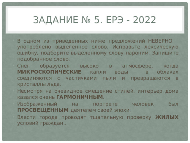 Задание № 5. ЕрЭ - 2022 В одном из приведенных ниже предложений НЕВЕРНО употреблено выделенное слово. Исправьте лексическую ошибку, подберите выделенному слову пароним. Запишите подобранное слово. Снег образуется высоко в атмосфере, когда МИКРОСКОПИЧЕСКИЕ капли воды в облаках соединяются с частичками пыли и превращаются в кристаллы льда. Несмотря на очевидное смешение стилей, интерьер дома казался очень ГАРМОНИЧНЫМ . Изображенный на портрете человек был ПРОСВЕЩЕННЫМ деятелем своей эпохи. Власти города проводят тщательную проверку ЖИЛЫХ условий граждан.. 