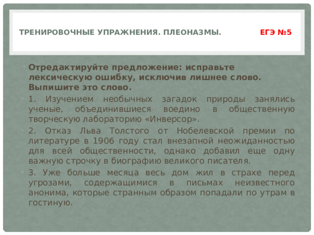  Тренировочные упражнения. Плеоназмы. ЕГЭ №5    Отредактируйте предложение: исправьте лексическую ошибку, исключив лишнее слово. Выпишите это слово. 1. Изучением необычных загадок природы занялись ученые, объединившиеся воедино в общественную творческую лабораторию «Инверсор». 2. Отказ Льва Толстого от Нобелевской премии по литературе в 1906 году стал внезапной неожиданностью для всей общественности, однако добавил еще одну важную строчку в биографию великого писателя. 3. Уже больше месяца весь дом жил в страхе перед угрозами, содержащимися в письмах неизвестного анонима, которые странным образом попадали по утрам в гостиную. 