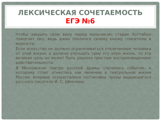 Лексическая сочетаемость  ЕГЭ  №6 Чтобы закрыть свою вину перед мальчиком, старик Хоттабыч помогает ему, ведь джин поклялся своему юному спасителю в верности. Если искусство не должно ограничиваться отвлечением человека от злой жизни, а должно улучшать саму эту злую жизнь, то эта великая цель не может быть решена простым воспроизведением действительности. В Московском театре русской драмы случилось событие, к которому стоит отнестись как явлению в театральной жизни России: впервые осуществлена постановка прозы выдающегося русского писателя И. С. Шмелева. 