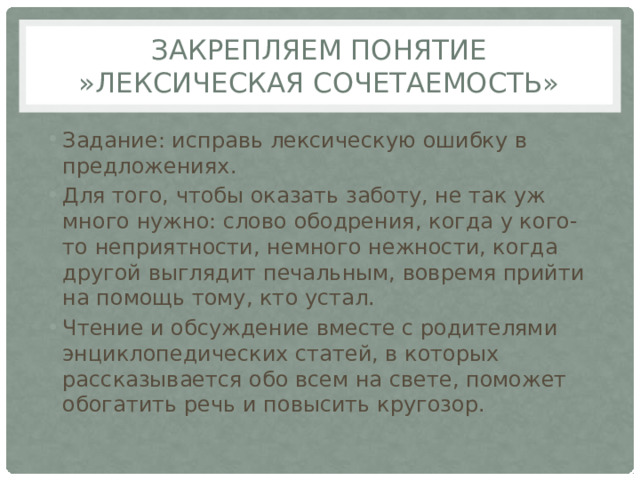 Закрепляем понятие »лексическая сочетаемость» Задание: исправь лексическую ошибку в предложениях. Для того, чтобы оказать заботу, не так уж много нужно: слово ободрения, когда у кого- то неприятности, немного нежности, когда другой выглядит печальным, вовремя прийти на помощь тому, кто устал.    Чтение и обсуждение вместе с родителями энциклопедических статей, в которых рассказывается обо всем на свете, поможет обогатить речь и повысить кругозор.   