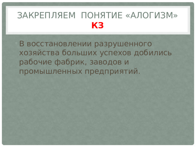 Закрепляем понятие «Алогизм» КЗ В восстановлении разрушенного хозяйства больших успехов добились рабочие фабрик, заводов и промышленных предприятий. 