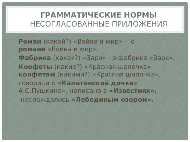 Грамматические нормы  Несогласованные приложения Роман (какой?) «Война и мир» -  о романе  «Война и мир». Фабрика (какая?) «Заря» - о фабрике «Заря». Конфеты (какие?) «Красная шапочка» - конфетам (какими?) «Красная шапочка». говорили о «Капитанской дочке» А.С.Пушкина», написано в «Известиях»,  наслаждались «Лебединым озером». 