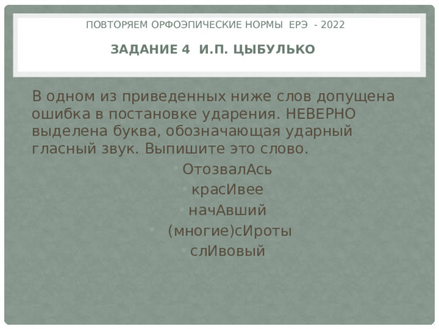 Повторяем орфоэпические нормы ЕРЭ - 2022   задание 4 И.П. Цыбулько   В одном из приведенных ниже слов допущена ошибка в постановке ударения. НЕВЕРНО выделена буква, обозначающая ударный гласный звук. Выпишите это слово. ОтозвалАсь красИвее начАвший  (многие)сИроты слИвовый 