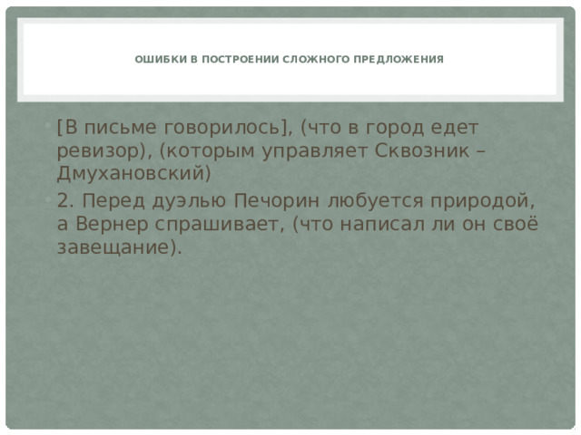   Ошибки в построении сложного предложения    [В письме говорилось], (что в город едет ревизор), (которым управляет Сквозник – Дмухановский) 2. Перед дуэлью Печорин любуется природой, а Вернер спрашивает, (что написал ли он своё завещание). 