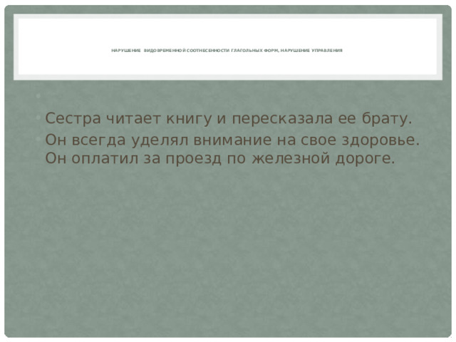    Нарушение видовременной соотнесенности глагольных форм, нарушение управления      Сестра читает книгу и пересказала ее брату. Он всегда уделял внимание на свое здоровье.  Он оплатил за проезд по железной дороге. 