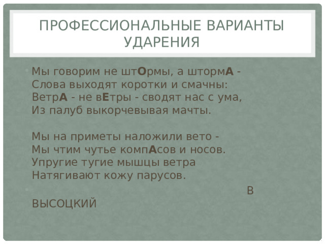 Профессиональные варианты ударения Мы говорим не шт О рмы, а шторм А -  Слова выходят коротки и смачны:  Ветр А - не в Е тры - сводят нас с ума,  Из палуб выкорчевывая мачты.   Мы на приметы наложили вето -  Мы чтим чутье комп А сов и носов.  Упругие тугие мышцы ветра  Натягивают кожу парусов.  В ВЫСОЦКИЙ   