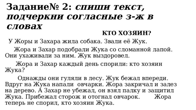 Задание№ 2:  спиши текст, подчеркни согласные з-ж в словах  КТО ХОЗЯИН?  У Жоры и Захара жила собака. Звали её Жук.  Жора и Захар подобрали Жука со сломанной лапой. Они ухаживали за ним. Жук выздоровел.  Жора и Захар каждый день спорили: кто хозяин Жука?  Однажды они гуляли в лесу. Жук бежал впереди. Вдруг на Жука напали  овчарки. Жора закричал и залез на дерево. А Захар не убежал, он взял палку и защитил Жука. Прибежал сторож и отогнал овчарок. Жора теперь не спорил, кто хозяин Жука. 