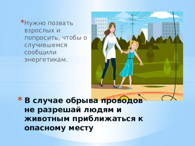 Нужно позвать взрослых и попросить, чтобы о случившемся сообщили энергетикам. В случае обрыва проводов не разрешай людям и животным приближаться к опасному месту 