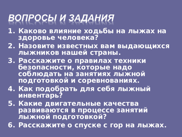 Каково влияние ходьбы на лыжах на здоровье человека? Назовите известных вам выдающихся лыжников нашей страны. Расскажите о правилах техники безопасности, которые надо соблюдать на занятиях лыжной подготовкой и соревнованиях. Как подобрать для себя лыжный инвентарь? Какие двигательные качества развиваются в процессе занятий лыжной подготовкой? Расскажите о спуске с гор на лыжах.    