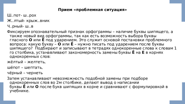 Прием «проблемная ситуация» Ш..пот- ш..рох Ж..лтый- крыж..вник Ч..рный- ш..в Фиксируем опознавательный признак орфограммы – наличие буквы шипящего, а также новый вид орфограммы, так как есть возможность выбора буквы гласного  О  или  Ё  под ударением. Это служит основой постановки проблемного вопроса: какую букву –  О  или  Ё  – нужно писать под ударением после буквы шипящего?  Подбирают и записывают в тетрадях однокоренные слова к словам 1­го столбика, устанавливают закономерность замены буквы  Ё  на  Е  в корнях однокоренных слов: жёлтый – желтеть, шёпот – шептать, чёрный – чернеть Затем устанавливают невозможность подобной замены при подборе однокоренных слов во 2­м столбике, делают вывод о написании буквы  Ё  или  О  после букв шипящих в корне и сравнивают с формулировкой в учебнике. 