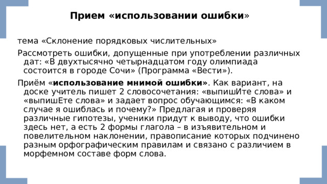 Прием «использовании ошибки » тема «Склонение порядковых числительных» Рассмотреть ошибки, допущенные при употреблении различных дат: «В двухтысячно четырнадцатом году олимпиада состоится в городе Сочи» (Программа «Вести»). Приём « использование мнимой ошибки» . Как вариант, на доске учитель пишет 2 словосочетания: «выпишИте слова» и «выпишЕте слова» и задает вопрос обучающимся: «В каком случае я ошиблась и почему?» Предлагая и проверяя различные гипотезы, ученики придут к выводу, что ошибки здесь нет, а есть 2 формы глагола – в изъявительном и повелительном наклонении, правописание которых подчинено разным орфографическим правилам и связано с различием в морфемном составе форм слова. 