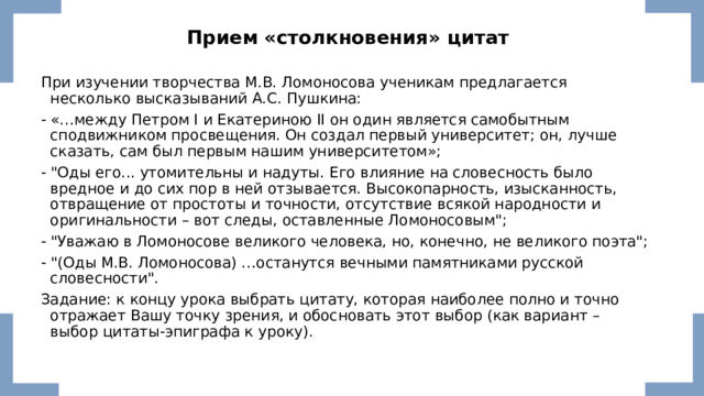  Прием   «столкновения» цитат  При изучении творчества М.В. Ломоносова ученикам предлагается несколько высказываний А.С. Пушкина: - «…между Петром I и Екатериною II он один является самобытным сподвижником просвещения. Он создал первый университет; он, лучше сказать, сам был первым нашим университетом»; - 