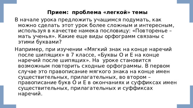  Прием:    проблема «легкой» темы В начале урока предложить учащимся подумать, как можно сделать этот урок более сложным и интересным, используя в качестве намека пословицу: «Повторенье – мать ученья». Какие еще виды орфограмм связаны с этими буквами? Например, при изучении «Мягкий знак на конце наречий после шипящих» в 7 классе, «Буквы О и Е на конце наречий после шипящих». На уроке становится возможным повторить сходные орфограммы. В первом случае это правописание мягкого знака на конце имен существительных, прилагательных, во втором – правописание букв О и Е в окончаниях и суффиксах имен существительных, прилагательных и суффиксах наречий. 