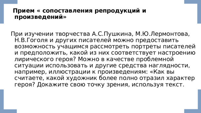  Прием «   сопоставления репродукций и произведений»  При изучении творчества А.С.Пушкина, М.Ю.Лермонтова, Н.В.Гоголя и других писателей можно предоставить возможность учащимся рассмотреть портреты писателей и предположить, какой из них соответствует настроению лирического героя? Можно в качестве проблемной ситуации использовать и другие средства наглядности, например, иллюстрации к произведениям: «Как вы считаете, какой художник более полно отразил характер героя? Докажите свою точку зрения, используя текст. 