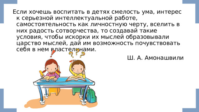 Если хочешь воспитать в детях смелость ума, интерес к серьезной интеллектуальной работе, самостоятельность как личностную черту, вселить в них радость сотворчества, то создавай такие условия, чтобы искорки их мыслей образовывали царство мыслей, дай им возможность почувствовать себя в нем властелинами. Ш. А. Амонашвили 