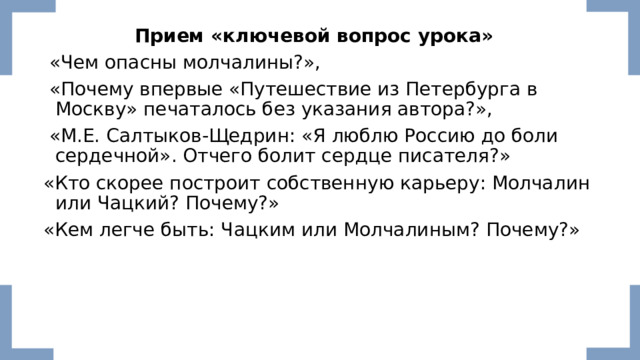 Прием «ключевой вопрос урока»    «Чем опасны молчалины?»,   «Почему впервые «Путешествие из Петербурга в Москву» печаталось без указания автора?»,  «М.Е. Салтыков-Щедрин: «Я люблю Россию до боли сердечной». Отчего болит сердце писателя?» «Кто скорее построит собственную карьеру: Молчалин или Чацкий? Почему?» «Кем легче быть: Чацким или Молчалиным? Почему?» 