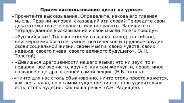  Прием «использование цитат на уроке» «Прочитайте высказывание. Определите, какова его главная мысль. Прав ли человек, сказавший эти слова? Приведите свои доказательства его правоты или неправоты. Запишите в тетрадь данное высказывание и свои мысли по его поводу». - «Русский язык! Тысячелетиями создавал народ это гибкое, неисчерпаемо богатое, умное, поэтическое и трудовое орудие своей социальной жизни, своей мысли, своих чувств, своих надежд, своего гнева, своего великого будущего». (А.Н. Толстой). - «Дивишься драгоценности нашего языка: что ни звук, то и подарок: все зернисто, крупно, как сам жемчуг, и, право, иное названье еще драгоценней самой вещи». (Н.В.Гоголь). -«Ничто для нас столь обыкновенно, ничто столь просто кажется, как речь наша, но в самом существе ничто столь удивительно есть, столь чудесно, как наша речь». (А.Н. Радищев). 