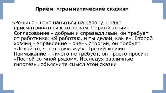 Прием   « грамматические сказки »   «Решило Слово наняться на работу. Стало присматриваться к хозяевам. Первый хозяин – Согласование – добрый и справедливый, он требует от работника: «Я работаю, и ты делай, как я». Второй хозяин – Управление – очень строгий, он требует: «Делай то, что я прикажу!». Третий хозяин – Примыкание – ничего не требует, он просто просит: «Постой со мной рядом». Исследуя различные гипотезы, объясните смысл этой сказки 