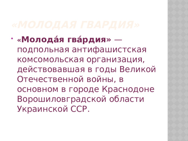 «Молодая гвардия» « Молода́я гва́рдия»  — подпольная антифашистская комсомольская организация, действовавшая в годы Великой Отечественной войны, в основном в городе Краснодоне Ворошиловградской области Украинской ССР.    