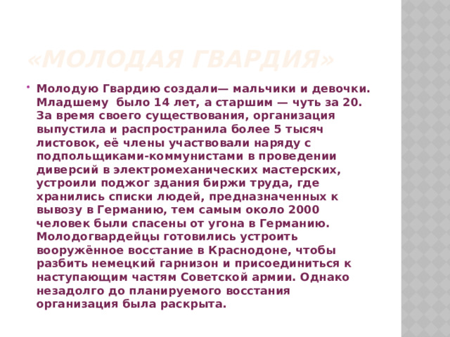 «Молодая гвардия» Молодую Гвардию создали— мальчики и девочки. Младшему было 14 лет, а старшим — чуть за 20. За время своего существования, организация выпустила и распространила более 5 тысяч листовок, её члены участвовали наряду с подпольщиками-коммунистами в проведении диверсий в электромеханических мастерских, устроили поджог здания биржи труда, где хранились списки людей, предназначенных к вывозу в Германию, тем самым около 2000 человек были спасены от угона в Германию. Молодогвардейцы готовились устроить вооружённое восстание в Краснодоне, чтобы разбить немецкий гарнизон и присоединиться к наступающим частям Советской армии. Однако незадолго до планируемого восстания организация была раскрыта. 