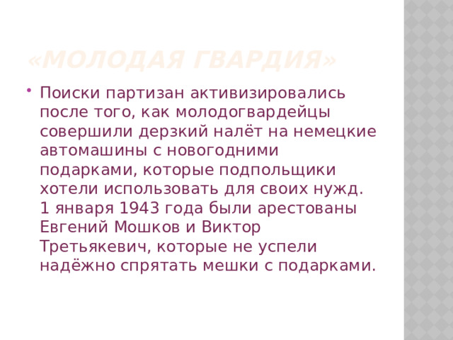 «Молодая гвардия» Поиски партизан активизировались после того, как молодогвардейцы совершили дерзкий налёт на немецкие автомашины с новогодними подарками, которые подпольщики хотели использовать для своих нужд. 1 января 1943 года были арестованы Евгений Мошков и Виктор Третьякевич, которые не успели надёжно спрятать мешки с подарками.    