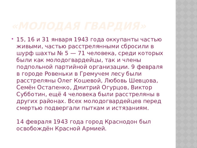 «Молодая гвардия» 15, 16 и 31 января 1943 года оккупанты частью живыми, частью расстрелянными сбросили в шурф шахты № 5 — 71 человека, среди которых были как молодогвардейцы, так и члены подпольной партийной организации. 9 февраля в городе Ровеньки в Гремучем лесу были расстреляны Олег Кошевой, Любовь Шевцова, Семён Остапенко, Дмитрий Огурцов, Виктор Субботин, ещё 4 человека были расстреляны в других районах. Всех молодогвардейцев перед смертью подвергали пыткам и истязаниям.   14 февраля 1943 года город Краснодон был освобождён Красной Армией. 