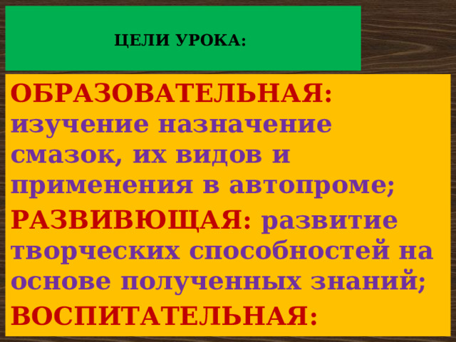   ЦЕЛИ УРОКА:   ОБРАЗОВАТЕЛЬНАЯ: изучение назначение смазок, их видов и применения в автопроме; РАЗВИВЮЩАЯ: развитие творческих способностей на основе полученных знаний; ВОСПИТАТЕЛЬНАЯ: воспитание уважения к выбранной профессии. 