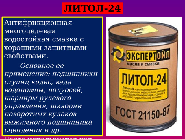   ЛИТОЛ-24 Антифрикционная многоцелевая водостойкая смазка с хорошими защитными свойствами.  Основное ее применение: подшипники ступиц колес, вала водопомпы, полуосей, шарниры рулевого управления, шкворни поворотных кулаков выжимного подшипника сцепления и др. Часто используется как единая автомобильная смазка. Интервал рабочих температур находится в пределах от -40 до +120°С.    