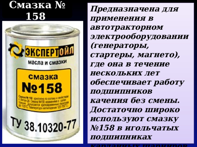 Смазка № 158 Предназначена для применения в автотракторном электрооборудовании (генераторы, стартеры, магнето), где она в течение нескольких лет обеспечивает работу подшипников качения без смены.  Достаточно широко используют смазку №158 в игольчатых подшипниках карданных шарниров непостоянной угловой скорости. 