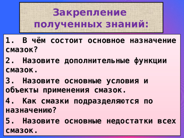 Закрепление  полученных знаний: 1.  В чём состоит основное назначение смазок? 2.  Назовите дополнительные функции смазок. 3.  Назовите основные условия и объекты применения смазок. 4.  Как смазки подразделяются по назначению? 5.  Назовите основные недостатки всех смазок. 