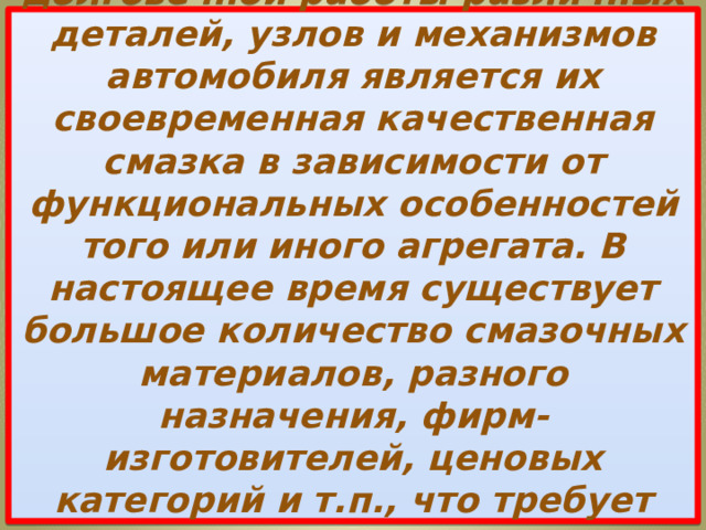  Одним из условий слаженной и долговечной работы различных деталей, узлов и механизмов автомобиля является их своевременная качественная смазка в зависимости от функциональных особенностей того или иного агрегата. В настоящее время существует большое количество смазочных материалов, разного назначения, фирм-изготовителей, ценовых категорий и т.п., что требует основательного подхода к их выбору. 